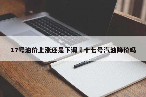 17号油价上涨还是下调›十七号汽油降价吗