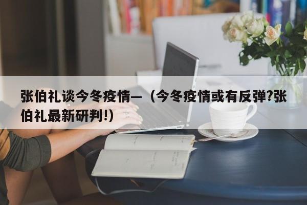 张伯礼谈今冬疫情—（今冬疫情或有反弹?张伯礼最新研判!）