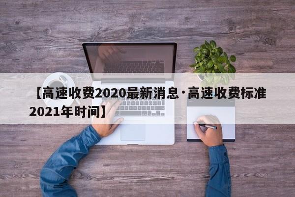 【高速收费2020最新消息·高速收费标准2021年时间】