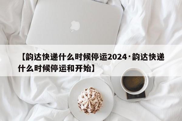 【韵达快递什么时候停运2024·韵达快递什么时候停运和开始】