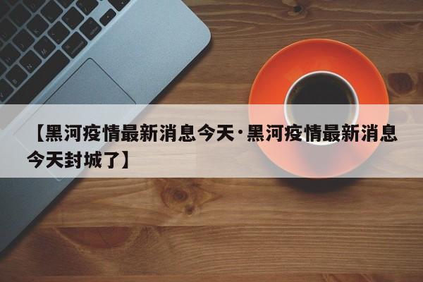 【黑河疫情最新消息今天·黑河疫情最新消息今天封城了】
